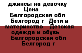 джинсы на девочку › Цена ­ 300 - Белгородская обл., Белгород г. Дети и материнство » Детская одежда и обувь   . Белгородская обл.,Белгород г.